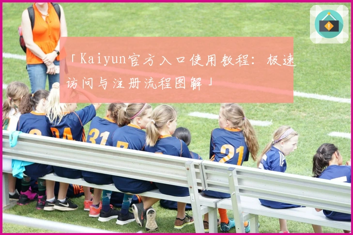 「Kaiyun官方入口使用教程：极速访问与注册流程图解」
