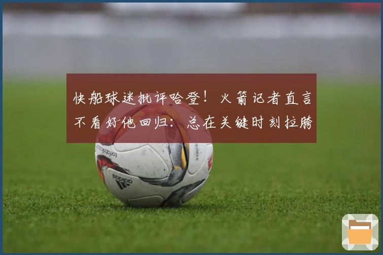 快船球迷批评哈登！火箭记者直言不看好他回归：总在关键时刻拉胯