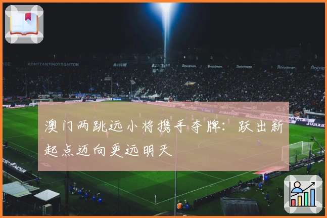 澳门两跳远小将携手夺牌：跃出新起点迈向更远明天