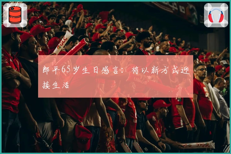 郎平65岁生日感言：将以新方式迎接生活