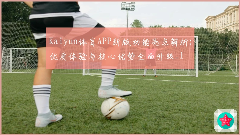 Kaiyun体育APP新版功能亮点解析：优质体验与核心优势全面升级_1