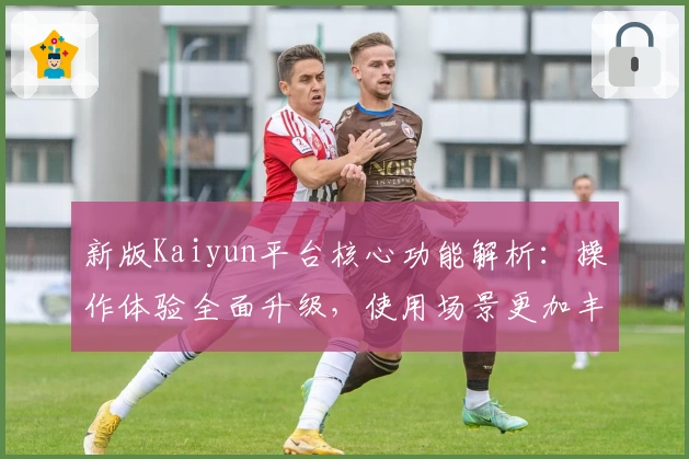 新版Kaiyun平台核心功能解析：操作体验全面升级，使用场景更加丰富