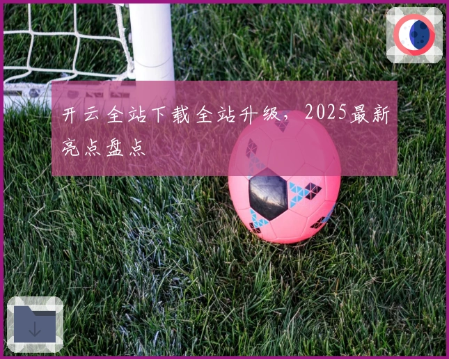 开云全站下载全站升级，2025最新亮点盘点