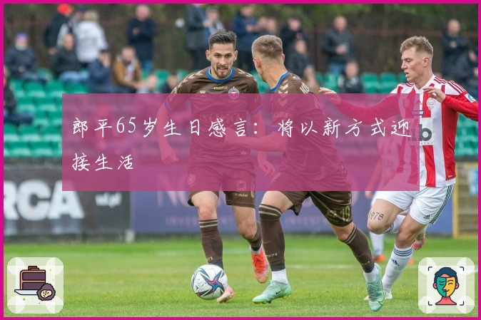 郎平65岁生日感言：将以新方式迎接生活
