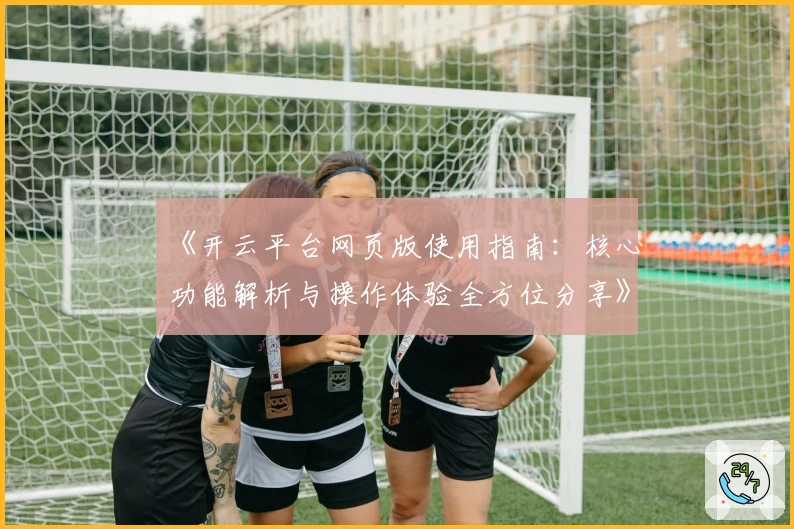 《开云平台网页版使用指南：核心功能解析与操作体验全方位分享》